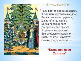*«Ель растет перед дворцом,
А под ней хрустальный дом;
Белка там живет ручная,
Да затейница какая!
Белка песенки поет
Да орешки все грызет,
А орешки не простые,
Все скорлупки золотые,
Ядра - чистый изумруд;
Слуги белку стерегут…»
“Казка про царя
Салтана”
 