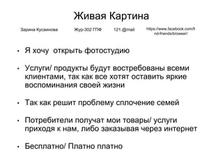 Живая Картина
• Я хочу открыть фотостудию
• Услуги/ продукты будут востребованы всеми
клиентами, так как все хотят оставить яркие
воспоминания своей жизни
• Так как решит проблему сплочение семей
• Потребители получат мои товары/ услуги
приходя к нам, либо заказывая через интернет
• Бесплатно/ Платно платно
Зарина Кусаинова Жур-302 ГПФ 121.@mail https://www.facebook.com/fi
nd-friends/browser/