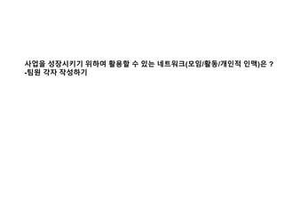 사업을 성장시키기 위하여 활용할 수 있는 네트워크(모임/활동/개인적 인맥)은 ?
-팀원 각자 작성하기
 
