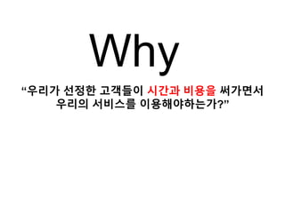 “우리가 선정한 고객들이 시간과 비용을 써가면서
우리의 서비스를 이용해야하는가?”
Why
 