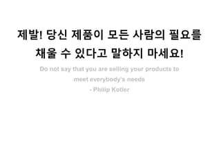 제발! 당신 제품이 모든 사람의 필요를
채울 수 있다고 말하지 마세요!
Do not say that you are selling your products to
meet everybody’s needs
- Philip Kotler
 