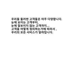우리들 둘러싼 고객들은 아주 다양합니다.
눈에 보이는 고객부터,
눈에 잘보이지 않는 고객까지…
고객을 어떻게 정의하는가에 따라서 ,
우리의 모든 서비스가 달라집니다.
 