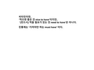 비타민이란,
‘먹으면 좋은 것 nice to have’이지만,
‘(반드시) 먹을 필요가 있는 것 need to have’은 아니다.
진통제는 ‘가져야만 하는 must have’ 이다.
 