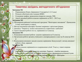 Засідання №1
1. Опрацювання Нових Державних Стандартів (1-2-5 клас)
2. Розподіл обов'язків між членами ШМО.
3. Складання графіку проведення відкритих заходів, ГКК.
4. Аналіз виховної роботи класних керівників за 2012 – 2013 н.р.
Засідання №2
1. Обговорення районної освітянської програми “Моніторинг виховання”. Проведення
I етапу моніторингу в школі.
2. Методи виховання школярів: Основні напрямки і орієнтовні форми.
3. Доповідь “Творчість: шляхи звільнення від стереотипів і шаблонів”
4. Аналіз виховної роботи мо кл. керівників за I семестр.
Засідання №3
1. Планування виховної роботи класних керівників на II семестр.
2. Організація роботи органів учнівського самоврядування в класі на II семестр 2014
р.
3. Відвідування виховних заходів класних керівників. Консультації з питань виховної
роботи з боку дирекції.
Засідання №4
1. Робота класних керівників по оздоровленню дітей. Участь у тижні охорони
здоров‘я
2. Виховання: взаємодія з родиною школяра. Родинно - сімейне виховання.
3. Роль класного керівника та вчителя предметника у формування успішності учня.
4. Аналіз виховної роботи мо класних керівників за 2013 – 2014 роки
 
