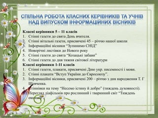 Класні керівники 5 – 11 класів
1. Стінні газети до свята День вчителя.
2. Стінні вітальні газети, присвячені 45 – річчю нашої школи
3. Інформаційні вісники “Зупинимо СНІД”
4. Новорічні листівки до Нового року
5. Стінні газети до свята “Козацькі забави”
6. Стінні газети до дня тижня світової літератури
Класні керівники 1-11 класів
1. Стінні газети, плакати, присвячені Дню укр. писемності і мови.
2. Стінні плакати “Вступ України до Євросоюзу”.
3. Інформаційні вісники, присвячені 200 – річчю з дня народження Т. Г
Шевченка.
4. Стіннівки на тему “Несемо істину й добро” (тиждень духовності).
5. Перегляд діафільмів про рослинний і тваринний світ “Тиждень
екології”.
 