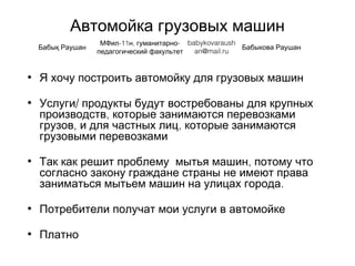 Автомойка грузовых машин
• Я хочу построить автомойку для грузовых машин
• /Услуги продукты будут востребованы для крупных
,производств которые занимаются перевозками
грузов, ,и для частных лиц которые занимаются
грузовыми перевозками
• Так как решит проблему ,мытья машин потому что
согласно закону граждане страны не имеют права
.заниматься мытьем машин на улицах города
• Потребители получат мои услуги в автомойке
• Платно
Бабық Раушан
-11 , -МФил н гуманитарно
педагогический факультет
babykovaraush
an@mail.ru
Бабыкова Раушан
 