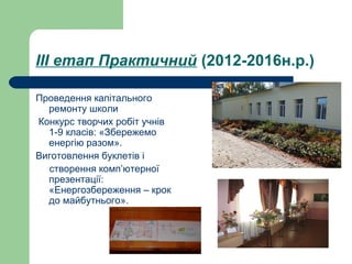 ІІІ етап Практичний (2012-2016н.р.)
Проведення капітального
ремонту школи
Конкурс творчих робіт учнів
1-9 класів: «Збережемо
енергію разом».
Виготовлення буклетів і
створення комп’ютерної
презентації:
«Енергозбереження – крок
до майбутнього».
 
