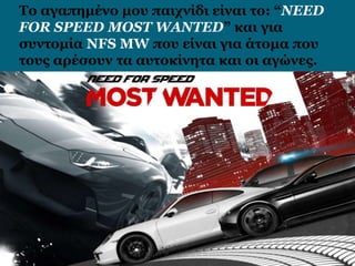 Το αγαπημένο μου παιχνίδι είναι το: “NEED
FOR SPEED MOST WANTED” και για
συντομία NFS MW που είναι για άτομα που
τους αρέσουν τα αυτοκίνητα και οι αγώνες.
 