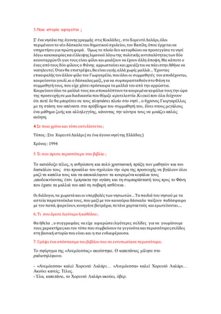 3.Ποια ιστορία αφηγείται ;
Σ' ένα νησάκιτης άγονηςγραμμής στις Κυκλάδες , στοΧορευτόΛαλάρι,όλοι
περιμένουντο νέο δάσκαλοτουδημοτικούσχολείου,τον Βασίλη, όπου έρχεταινα
υπηρετήσειγια πρώτηφορά . Όμως το πλοίο δεν κατορθώνεινα προσεγγίσειτονησί
λόγω κακοκαιρίαςκαιέλλειψηςλιμανιού λόγωτης πολιτικής αντιπαλότηταςτων δύο
κοινοταρχώνΟι γιοι τους είναι φίλοι καιμοιάζουν να έχουν άλλη άποψη.Μα κάποτε ο
ένας απότους δύο φίλους ο Φάνης αρρωσταίνεικαι χρειάζεταινα πάειστηνΑθήνα να
νοσηλευτεί.Ότανθα επιστρέψει, θα είναιυγιής αλλά χωρίς μαλλιά… Έχοντας
επικεφαλήςτονάλλον φίλο τον Γιωργαρέλο,πουόλοι οι συμμαθητές τον αποδέχονται,
κουρεύονταιγουλί,κι ο δάσκαλοςμαζί,,για να συμπαρασταθούνστοΦάνητο
συμμαθητήτους, που είχε χάσειπρόσκαιρα τα μαλλιά τουαπό την αρρώστια.
Κουρεύουνόλοι τα μαλλιά τους καιαποκαλύπτουντα κουρεμένα κεφάλια τουςτην ώρα
της προσευχήςσε μια διαδικασία πουθύμιζε ιεροτελεστία .Κι εκεί που όλα δείχνουν
ότι ποτέ δε θα μπορέσει να τους πλησιάσει πλοίο στο νησί , ο 6χρονος Γιωργαρέλλος
με τη στάση του απέναντι στο πρόβλημα του συμμαθητή του, δίνει στους μεγάλους
ένα μάθημα ζωής και αλληλεγγύης, κάνοντας την κόντρα τους να μοιάζει απλώς
ανόητη.
4 Σε ποιο χρόνοκαι τόπο εκτυλίσσεται;
Τόπος : Στο ΧορευτόΛαλάρι(σε ένα άγονο νησίτης Ελλάδας)
Χρόνος: 1994
5.Τι σου άρεσε περισσότερο στο βιβλίο ;
Το αισιόδοξο τέλος, η ανθρώπινη και πολύ χριστιανική πράξη των μαθητών και του
δασκάλου τους στο προαύλιο του σχολείου την ώρα της προσευχής να βγάλουν όλοι
μαζί τα καπέλα τους και να αποκαλύψουν τα κουρεμένα κεφάλια τους
,αποδεικνύοντας έτσι έμπρακτα την αγάπη και τη συμπαράστασή τους προς το Φάνη
που έχασε τα μαλλιά του από τη σοβαρή ασθένεια .
Οι διάλογοι,τα χωρατά καιοι υπερβολές των νησιωτών… Τα παιδιά του νησιού με τα
αστεία παρατσούκλια τους,που μαζί με τον καινούριο δάσκαλο παίζουν ποδόσφαιρο
με τον παπά,ψαρεύουν,κυνηγάνε βατράχια,πετάνε χαρταετούς καιερωτεύονται….
6. Τι σουάρεσε λιγότεροήκαθόλου;
Θα ήθελα , ο συγγραφέας να είχε αφιερώσειλιγότερες σελίδες για να γνωρίσουμε
τους χαρακτήρεςκαιτον τόπο που συμβαίνουντα γεγονότα καιπερισσότερεςσελίδες
στη βασικήιστορία πουείναι και η πιο ενδιαφέρουσα.
7. Γράψε ένα απόσπασμα τουβιβλίουπου σε εντυπωσίασε περισσότερο;
Το σφύριγμα της «Ανεμόεσσας» ακούστηκε. Ο καπετάνιος μίλησε στο
ραδιοτηλέφωνο.
- «Ανεμόεσσα» καλεί Χορευτό Λαλάρι… «Ανεμόεσσα» καλεί Χορευτό Λαλάρι…
Ακούει κανείς; Τέλος.
- Έλα, καπετάνιε, το Χορευτό Λαλάρι ακούει, όβερ.
 