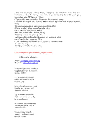 - Με τον κοινοτάρχη μιλάω; Άκου, Πυροφάνη. Θα κατεβάσω έναν δικό σας.
Ετοίμασέ μου ένα βραστόψαρο και στείλ’ το με το Θανάση. Ροφουδάκι, αν έχεις,
ίσαμε πέντε κιλά. Μ’ άκουσες; Τέλος.
- Έχω μεγάλο ροφό, καπετάνιε. θα σου στείλω σκορπίνες, όβερ.
- Εντάξει, στείλε μου δυο μεγάλες. Θα κατεβάσω τη σκάλα και θα φύγω αμέσως,
τέλος.
- Εδώ έχουμε μπονάτσα, μπορείς και να πιάσεις, όβερ.
- Εμένα μου λες; Δώσε μου το Χράπαλο, τέλος.
- Δε σ’ άκουσα, είπες τίποτα; Όβερ.
- Θέλω να μιλήσω στο Χράπαλο, τέλος.
- Κάποιος μπαίνει στη γραμμή, όβερ.
- Δώσε μου, λέω, το Σταμάτη Χράπαλο, τον μπακάλη, τέλος.
- Δε σ’ ακούω, έχει παράσιτα, όβερ.
- Στου κουφού την πόρτα όσο θέλεις βρόντα. μ’ άκουσες τώρα;
- Σ’ άκουσα, όβερ.
- Εντάξει, κατάλαβα. Κλείνω, τέλος.
8. Με ποια μουσική θα συνόδευες το βιβλίο σου ;
<< Κάποτε θα `ρθουν >>
Στίχοι: ΛευτέρηςΠαπαδόπουλος
Μουσική: Μίκης Θεοδωράκης
Κάποτε θα `ρθουν να σου πουν
πως σε πιστεύουν,σ’αγαπούν
και πώς σε θένε
Έχε το νου σου στοπαιδί,
κλείσε την πόρτα με κλειδί
ψέματα λένε
Κάποτε θα `ρθουν γνωστικοί,
λογάδεςκαιγραμματικοί
για να σε πείσουν
Έχε το νου σου στοπαιδί
κλείσε την πόρτα με κλειδί,
θα σε πουλήσουν
Και όταν θα `ρθουν οι καιροί
που θα `χει σβήσειτο κερί
στην καταιγίδα
Υπερασπίσουτοπαιδί
γιατίαν γλιτώσειτο παιδί
υπάρχειελπίδα
 
