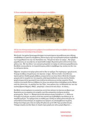 9. Ποια εικόνα θα ταίριαζε στο απόσπασμαή στοβιβλίο ;
10. Σε ένα σύντομοκείμενονα γράψετε ένα εναλλακτικότέλοςστοβιβλίο ή ένα ακόμη
κεφάλαια για τησυνέχεια της ιστορίας
Μετά από ένα χρόνο ξαναεμφανίστηκαντα συμπτώματα τηςασθένειαςκαιοΦάνης
υποβλήθηκε σε αρκετέςεπεμβάσεις.Πάντα όμως είχε τη συμπαράστασηκαιτηβοήθεια
των συμμαθητώντου και του δασκάλουτου. Όνειρότου ήταν να τρέχει…Να τρέχει
μαραθώνιους,να αγωνίζεται,να προσπαθείνα βρει θεραπεία μέσα απόαυτόκαιτους
φίλους του. Με την άδεια των γιατρώνμπορούσε να τρέχεισε κάποιουςμαραθώνιους.
Θα ήθελε να αγωνίζεται σε περισσότερους,αλλά τοπρόβλημα της υγείαςτου δεν του
το επέτρεπε πάντα.
Έβρισκε κουράγιονα τρέχειμέσα απότο ίδιο το τρέξιμο.Του πρόσφερε ηρεμία αυτό.
Έτρεχε συνήθως στηφύσηκαι του άρεσαν οιήχοι . Πίστευε πολύ στον Θεόκαι
προσευχόταν.Πολλέςφορές,βέβαια,αναρωτιότανγια ποιο λόγοο Θεός δενέπαιρνε
μακριά απότο κεφάλιτου τον καρκίνο,αλλά προσπαθούσε να είναιπιστός.Πολλές
φορέςαναρωτιότανφωναχτά πως επιλέγεταικάποιοςγια να έχει καρκίνο.Ποιος
επιλέγειένα παιδί;Πίστευε,βέβαια,ότι ίσως για κάποιολόγοεπιλέχθηκε αυτός.Μέσα
απότην πίστητου , τη μητέρα του την Τζόυ, τους φίλους του, το δάσκαλότου και την
αγάπηέβρισκε θάρρος.«Μαζί μπορούμε » είναιαυτό που έλεγε σε όλους…
Θα ήθελε να καταφέρουνοιγιατροίκαι αυτοίπου κάνουντις έρευνεςνα βρουν μια
θεραπεία για τονκαρκίνοστο κεφάλι,γιατίδενμπορούσε συνέχεια να κάνει
χειρουργεία. Έλεγε :<< Μπορείμετά από κάποιονα μην ξυπνήσω>>.<< Θέλωνα
συνεχίζωτη ζωή μου, να κάνω αυτά που αγαπώκαινα βοηθήσω καιάλλους με το
παράδειγμά μου.Το τρέξιμοείναι το πάθος μου. Ελπίζωκι άλλοι μέσα απόμένα να
αποκτήσουνένανκίνητρο,να αρχίσουννα τρέχουν,να απολαμβάνουντηφύση.
Επόμενοςστόχος μου είναινα τρέξω50 μίλια και μετά 100. Έχω μεγάλα όνειρα.
Υπάρχεικαιρός για όλα.Προς το παρόν είμαιμικρός και κάνωμικρά βήματα»…
ΠΑΝΑΓΙΩΤΗΣ
ΠΕΤΡΑΚΟΣΒ4
 