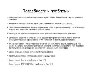 Потребности и проблемы
• Позитивные потребности и проблемы будет более современна и будет успевать
за модой
• Негативные потребности и проблемы негативных потребностей нету
• - ?Какие неприятности грозят Вашему потребителю если не решить проблему Так и не сможет
,открыть свой потенциал и будет не уверена в себе
• ?Почему до сих пор не нашел решения своей проблемы Нашли решения проблемы
• - ? ?Если нашел решение в чем оно Как он решает свои проблемы Как пытается добиться
?своей цели Решения в финансах по этому не моежет позволить себе какие то веи
• ? ?Что не получается Что не устраивает его в том как он пытается решить проблему В том
? ?какими способами он пытается добиваться своего В чем главный недостаток этих способов
Все получается но не уверена в себе поэтому не может найти инвесторов
• ?Какова реальная причина проблемы Нету инвесторов
• ?Проблема регулярная или периодическая периодическая
• 1 5? 3Каков уровень боли его проблемы от до
• 1 5? 3Каков уровень СРОЧНОСТИ его проблемы от до
 