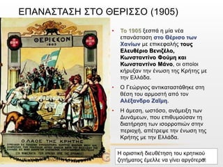 ΕΠΑΝΑΣΤΑΣΗ ΣΤΟ ΘΕΡΙΣΣΟ (1905)
• Το 1905 ξεσπά η μία νέα
επανάσταση στο Θέρισο των
Χανίων με επικεφαλής τους
Ελευθέριο Βενιζέλο,
Κωνσταντίνο Φούμη και
Κωνσταντίνο Μάνο, οι οποίοι
κήρυξαν την ένωση της Κρήτης με
την Ελλάδα.
• Ο Γεώργιος αντικαταστάθηκε στη
θέση του αρμοστή από τον
Αλέξανδρο Ζαΐμη.
• Η άμεση, ωστόσο, ανάμειξη των
Δυνάμεων, που επιθυμούσαν τη
διατήρηση των ισορροπιών στην
περιοχή, απέτρεψε την ένωση της
Κρήτης με την Ελλάδα.
Ο ύπατος αρμοστής
Γεώργιος ολιγώρησε στο
θέμα της ένωσης της
Κρήτης με την Ελλάδα
Η οριστική διευθέτηση του κρητικού
ζητήματος έμελλε να γίνει αργότερα.ΦΑΤΣΗ ΑΘΑΝΑΣΙΑ ΦΙΛΟΛΟΓΟΣ 16
 