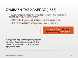 ΣΥΜΒΑΣΗ ΤΗΣ ΧΑΛΕΠΑΣ (1878)
• Η Σύμβαση της Χαλέπας ήταν ένας νέος νόμος που παραχώρησε ο
σουλτάνος σύμφωνα με την οποία
 Ο Γενικός Διοικητής θα μπορούσε να είναι χριστιανός
 Στη Γενική Διοίκηση θα πλειοψηφούσαν οι χριστιανοί
Δημιουργήθηκε καθεστώς
ημιαυτονομίας στην Κρήτη
Η Σύμβαση της Χαλέπας καταργήθηκε
από την οθωμανική διοίκηση μετά από
μία νέα αποτυχημένη επανάσταση των
Κρητών το 1889.
ΦΑΤΣΗ ΑΘΑΝΑΣΙΑ ΦΙΛΟΛΟΓΟΣ 12
 