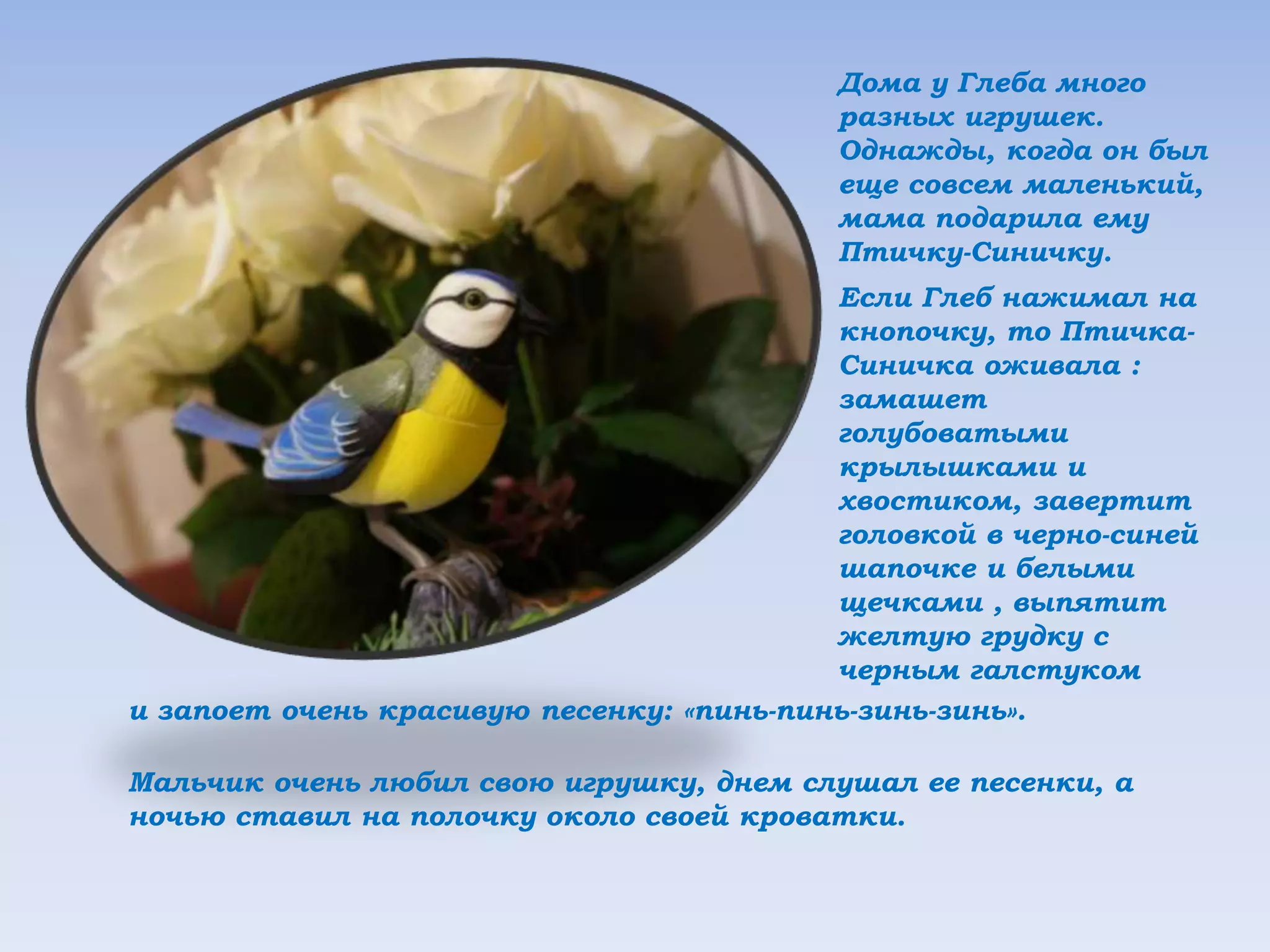 Дома у Глеба много
разных игрушек.
Однажды, когда он был
еще совсем маленький,
мама подарила ему
Птичку-Синичку.
Если Глеб нажимал на
кнопочку, то Птичка-
Синичка оживала :
замашет
голубоватыми
крылышками и
хвостиком, завертит
головкой в черно-синей
шапочке и белыми
щечками , выпятит
желтую грудку с
черным галстуком
и запоет очень красивую песенку: «пинь-пинь-зинь-зинь».
Мальчик очень любил свою игрушку, днем слушал ее песенки, а
ночью ставил на полочку около своей кроватки.
 