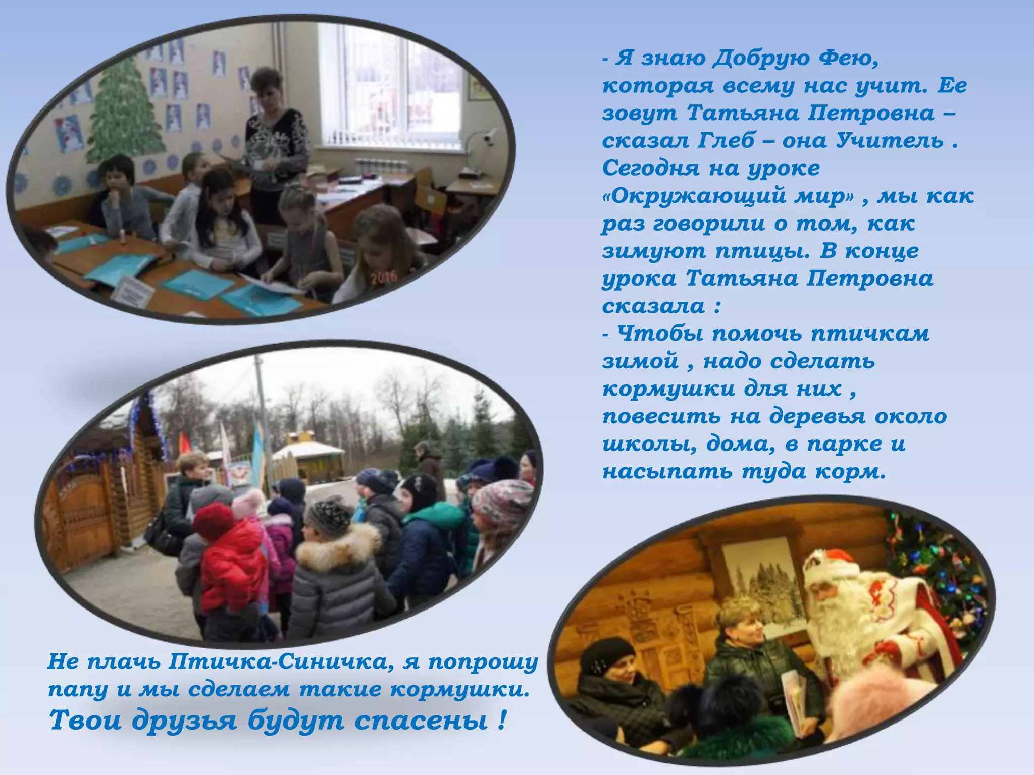 - Я знаю Добрую Фею,
которая всему нас учит. Ее
зовут Татьяна Петровна –
сказал Глеб – она Учитель .
Сегодня на уроке
«Окружающий мир» , мы как
раз говорили о том, как
зимуют птицы. В конце
урока Татьяна Петровна
сказала :
- Чтобы помочь птичкам
зимой , надо сделать
кормушки для них ,
повесить на деревья около
школы, дома, в парке и
насыпать туда корм.
Не плачь Птичка-Синичка, я попрошу
папу и мы сделаем такие кормушки.
Твои друзья будут спасены !
 