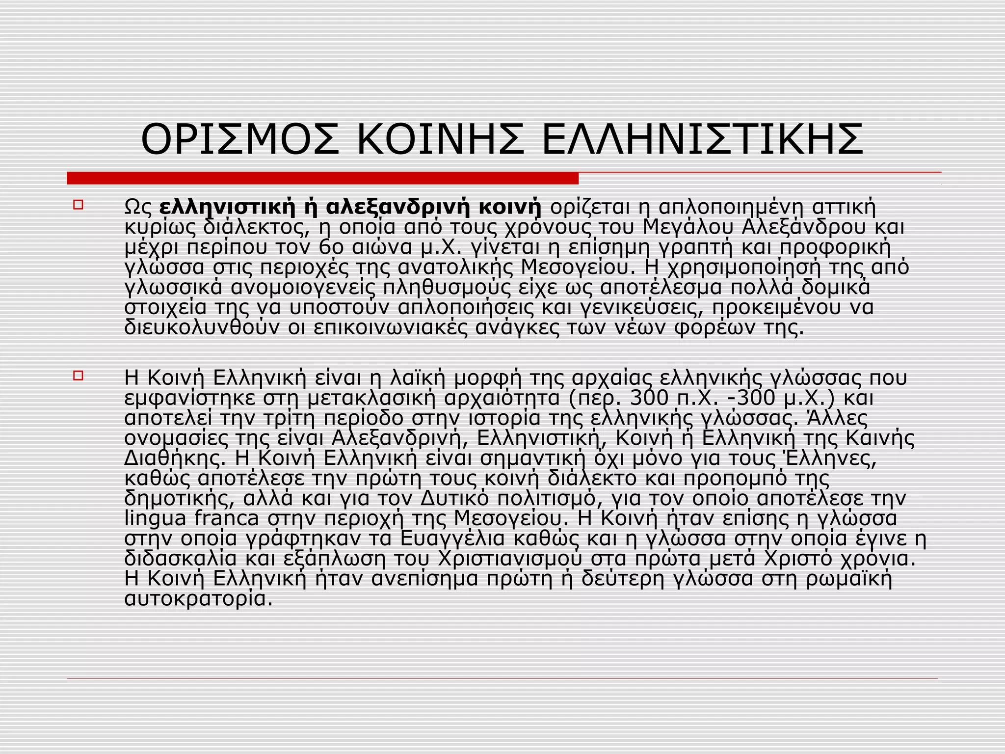 ΟΡΙΣΜΟΣ ΚΟΙΝΗΣ ΕΛΛΗΝΙΣΤΙΚΗΣ
 Ως ελληνιστική ή αλεξανδρινή κοινή ορίζεται η απλοποιημένη αττική
κυρίως διάλεκτος, η οποία από τους χρόνους του Μεγάλου Αλεξάνδρου και
μέχρι περίπου τον 6ο αιώνα μ.Χ. γίνεται η επίσημη γραπτή και προφορική
γλώσσα στις περιοχές της ανατολικής Μεσογείου. Η χρησιμοποίησή της από
γλωσσικά ανομοιογενείς πληθυσμούς είχε ως αποτέλεσμα πολλά δομικά
στοιχεία της να υποστούν απλοποιήσεις και γενικεύσεις, προκειμένου να
διευκολυνθούν οι επικοινωνιακές ανάγκες των νέων φορέων της.
 Η Κοινή Ελληνική είναι η λαϊκή μορφή της αρχαίας ελληνικής γλώσσας που
εμφανίστηκε στη μετακλασική αρχαιότητα (περ. 300 π.Χ. -300 μ.Χ.) και
αποτελεί την τρίτη περίοδο στην ιστορία της ελληνικής γλώσσας. Άλλες
ονομασίες της είναι Αλεξανδρινή, Ελληνιστική, Κοινή ή Ελληνική της Καινής
Διαθήκης. Η Κοινή Ελληνική είναι σημαντική όχι μόνο για τους Έλληνες,
καθώς αποτέλεσε την πρώτη τους κοινή διάλεκτο και προπομπό της
δημοτικής, αλλά και για τον Δυτικό πολιτισμό, για τον οποίο αποτέλεσε την
lingua franca στην περιοχή της Μεσογείου. Η Κοινή ήταν επίσης η γλώσσα
στην οποία γράφτηκαν τα Ευαγγέλια καθώς και η γλώσσα στην οποία έγινε η
διδασκαλία και εξάπλωση του Χριστιανισμού στα πρώτα μετά Χριστό χρόνια.
Η Κοινή Ελληνική ήταν ανεπίσημα πρώτη ή δεύτερη γλώσσα στη ρωμαϊκή
αυτοκρατορία.
 