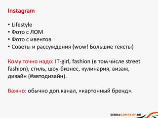 Instagram
• Lifestyle
• Фото с ЛОМ
• Фото с ивентов
• Советы и рассуждения (wow! Большие тексты)
Кому точно надо: IT-girl, fashion (в том числе street
fashion), стиль, шоу-бизнес, кулинария, визаж,
дизайн (#автодизайн).
Важно: обычно доп.канал, «картонный бренд».
 