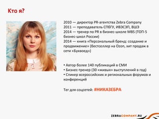 Кто я?
2010 — директор PR-агентства Zebra Company
2011 — преподаватель СПбГУ, ИВЭСЭП, ВШЭ
2014 — тренер по PR в бизнес-школе MBS (ТОП-5
бизнес-школ России)
2014 — книга «Персональный бренд: создание и
продвижение» (бестселлер на Ozon, хит продаж в
сети «Буквоед»)
• Автор более 140 публикаций в СМИ
• Бизнес-тренер (30 «живых» выступлений в год)
• Спикер всероссийских и региональных форумов и
конференций
Тег для соцсетей: #НИКАЗЕБРА
 