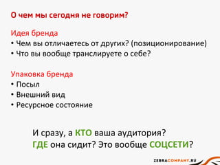О чем мы сегодня не говорим?
Идея бренда
• Чем вы отличаетесь от других? (позиционирование)
• Что вы вообще транслируете о себе?
Упаковка бренда
• Посыл
• Внешний вид
• Ресурсное состояние
И сразу, а КТО ваша аудитория?
ГДЕ она сидит? Это вообще СОЦСЕТИ?
 