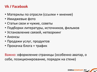 Vk / Facebook
• Материлы по отрасли (ссылки + мнение)
• Имиджевые фото
• Статьи свои и чужие, советы
• Подборки литературы, источников, фильмов
• Установление связей, нетворкинг
• Анонсы
• Продажи услуг, продуктов
• Прокачка блога + трафик
Важно: оформление страницы (особенно аватар, о
себе, позиционирование, порядок на стене)
 