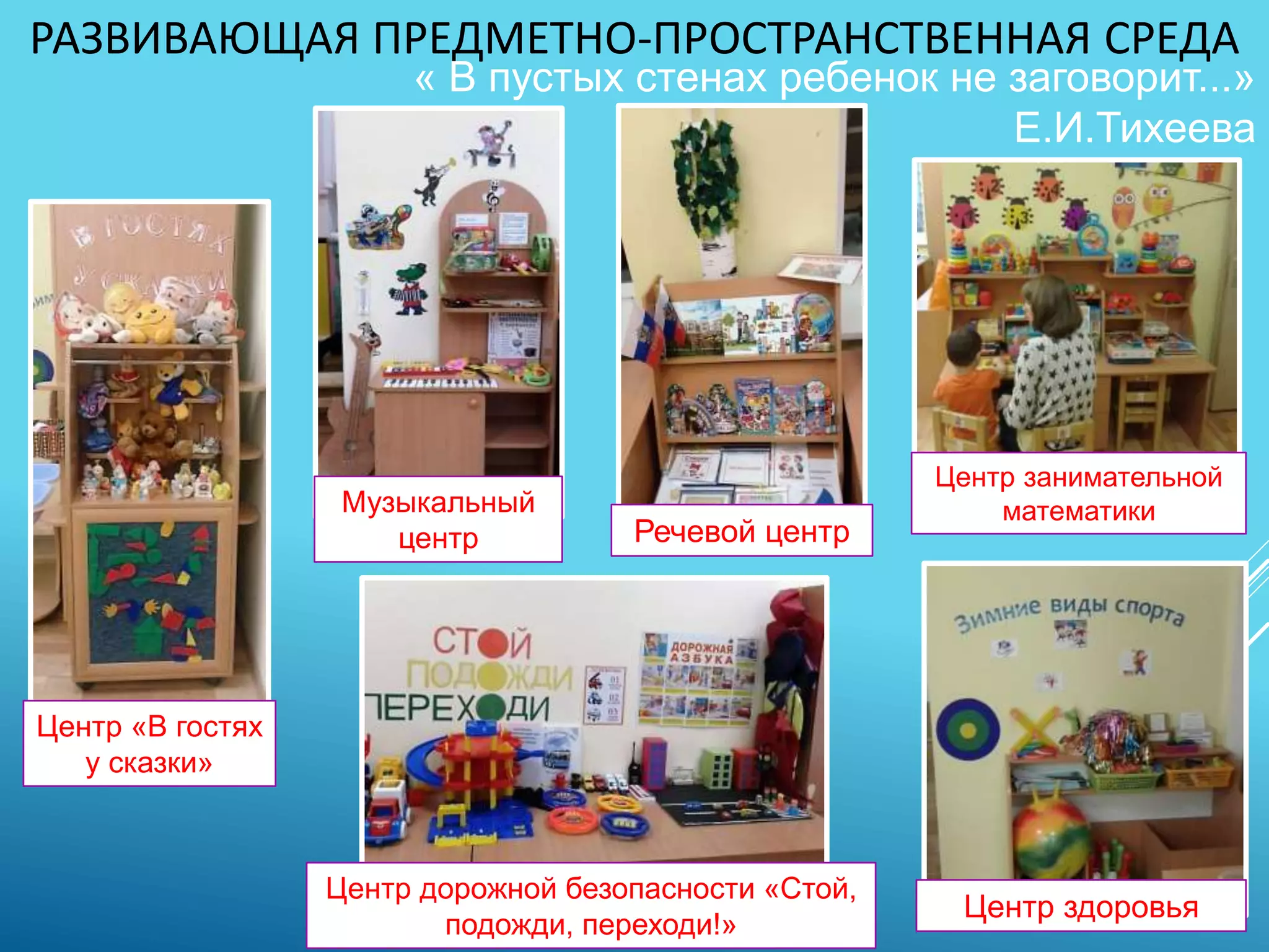 РАЗВИВАЮЩАЯ ПРЕДМЕТНО-ПРОСТРАНСТВЕННАЯ СРЕДА
« В пустых стенах ребенок не заговорит...»
Е.И.Тихеева
Центр дорожной безопасности «Стой,
подожди, переходи!»
Центр «В гостях
у сказки»
Центр занимательной
математики
Центр здоровья
Речевой центр
Музыкальный
центр
 