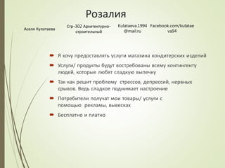 Розалия
 Я хочу предоставлять услуги магазина кондитерских изделий
 Услуги/ продукты будут востребованы всему контингенту
людей, которые любят сладкую выпечку
 Так как решит проблему стрессов, депрессий, нервных
срывов. Ведь сладкое поднимает настроение
 Потребители получат мои товары/ услуги с
помощью рекламы, вывесках
 Бесплатно и платно
Аселя Кулатаева
Стр-302 Архитектурно-
строительный
Kulataeva.1994
@mail.ru
Facebook.com/kulatae
va94
 