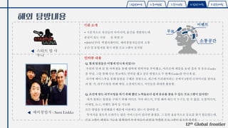 1.탐방배경 2.국내현황 3.국가선정 4.탐방계획 5.향후계획
해외 탐방내용
기관 소개
인터뷰 내용
예비창업자 : Sami Liukka
• 기본적으로 자신들의 아이디어, 물건을 개발하는데
관심이 있는 사람 을 위한 곳
•2010년부터 엑셀러레이터, 예비창업자들간의 소통
공간 및 동업자를 찾기 위한 프로그램이 설치됨
12th Global frontier
스타트 업 사
우나
무료
이벤트
소통공간
Q. 현재 팀원들은 어떻게 만나게 되었나?
우연히 알게 된 한 여학생을 통해 대학에 연락처를 부탁했고, 여러곳에 메일을 보낸 결과 첫 동료 Corder
를 만남. 그를 통해 다른 학교에도 연락을 했고 같은 방법으로 두 번째 Corder를 만나게 됨.
과거에 페이스북을 통해 팀원을 구해본 경험으로, 최근에 프리랜서라는 곳에서 2명의 디자이너를 찾아보
려 함. 즉, 리쿠르팅을 위해 메일, 소셜네트워크, 지인들을 최대한 활용함.
Q. 조건에 맞는 리쿠르팅을 하기 위해 했던 노력들보다 쉽게 동료를 찾을 수 있는 프로그램이 있다면?
내가 원하는 팀원을 구하기 위해 어디로 가야 하는지, 무얼 해야 하는지 누구도 알 수 없음. 소셜미디어,
이메일, 뉴스, 이벤트 참여 등 가능한
모든 방법을 동원해왔기 때문에 이번에도 반드시 참여할 것.
투자자를 찾도록 도와주는 많은 서비스들이 있다면 좋겠음. 그 동안 효율적으로 동료를 찾기 힘들었는데,
프로그램이 제대로 기능을 발휘하여 투자자들과 관련된 특별한 프로그램이 있으면 좋겠음.
 