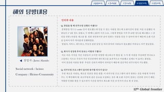 1.탐방배경 2.국내현황 3.국가선정 4.탐방계획 5.향후계획
해외 탐방내용
인터뷰 내용
창업자 : Jarno Alastalo
12th Global frontier
Q. 창업을 할 때 리쿠르팅 상황은 어땠나?
플랫폼을 만드는 corder 들이 필요했는데 믿을 수 있는 사람을 찾는데 오랜시간이 걸림. 처음 모집했던 사
람들은 3~4달 정도 걸렸고, 두 번째는 2달의 시간 소요. 그렇게 창업을 시작 후 10명 정도를 해고했고 그 중
믿을 만한 1사람을 재고용 함. 정말 잔인하지만 같이 일하는 사람을 믿을 수 있어야 하기 때문에 오랜 시간
을 들여서 아주 까다롭게 진행하였음.
창립자, 서비스, 네트워크, 부동산 관련 담당 등 여러 분야의 사람들이 필요했던 부분들도 아주 힘들었음.
Q. 회사가 성장한 후의 동료는 어떻게 구했나?
서로 다른 지식을 가진 사람들이 모이면 다양한 네크워크가 형성 됨. 누가 한 사람을 추천하면 만나보고
고용하는 식으로 우리가 가진 인간관계의 네트워크를 효과적으로 이용했고 실제로 이 효과는 좋았음.
이미 검증된 사람을 통한 추천은 신뢰가 바탕이 되어있기 때문에 성공적인 리쿠르팅이 가능했음.
Q. 리쿠르팅 프로그램이 있다면 참가할 의사가 있나?
우린 새로운 사람들, 새로운 인종을 찾길 원함. 이 리쿠르팅 프로그램이 내가 원하는 것을 어떻게 가져다
주는 지 확인해야 함. 리크루팅과 같은 동료를 모집하는 것은 꽤 오랜 시간이 걸리는 신중한 것이기 때문.
적합한 인재를 찾을 수 있으면서 시간을 얼마나 최소화 시킬 것 인가가 중요 할 것 같음.
Social network : heimo
Company : Heimo Coummuity
 