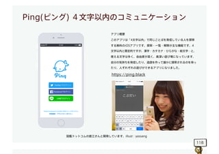 118
Ping(ピング) ４文字以内のコミュニケーション
アプリ概要
このアプリは「4文字以内」で同じことばを発信している人を探索
する無料のiOSアプリです。探索・一覧・解除が主な機能です。4
文字以内と限定的ですが、漢字・カタカナ・ひらが...