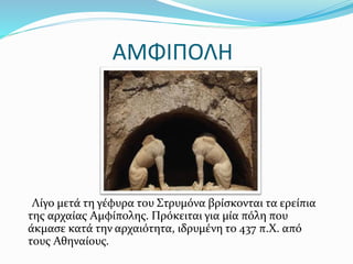 ΑΜΦΙΠΟΛΗ
Λίγο μετά τη γέφυρα του Στρυμόνα βρίσκονται τα ερείπια
της αρχαίας Αμφίπολης. Πρόκειται για μία πόλη που
άκμασε κατά την αρχαιότητα, ιδρυμένη το 437 π.Χ. από
τους Αθηναίους.
 