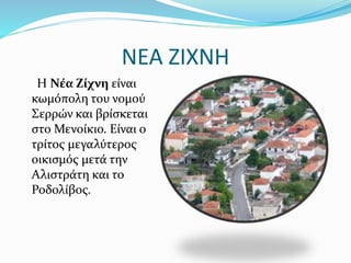 NEA ZIXNH
Η Νέα Ζίχνη είναι
κωμόπολη του νομού
Σερρών και βρίσκεται
στο Μενοίκιο. Είναι ο
τρίτος μεγαλύτερος
οικισμός μετά την
Αλιστράτη και το
Ροδολίβος.
 