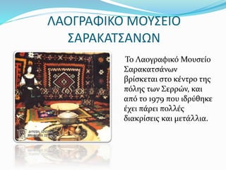 ΛΑΟΓΡΑΦΙΚΟ ΜΟΥΣΕΙΟ
ΣΑΡΑΚΑΤΣΑΝΩΝ
Το Λαογραφικό Μουσείο
Σαρακατσάνων
βρίσκεται στο κέντρο της
πόλης των Σερρών, και
από το 1979 που ιδρύθηκε
έχει πάρει πολλές
διακρίσεις και μετάλλια.
 