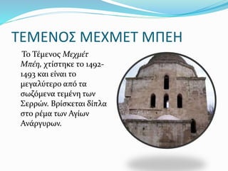 ΤΕΜΕΝΟΣ ΜΕΧΜΕΤ ΜΠΕΗ
Το Τέμενος Μεχμέτ
Μπέη, χτίστηκε το 1492-
1493 και είναι το
μεγαλύτερο από τα
σωζόμενα τεμένη των
Σερρών. Βρίσκεται δίπλα
στο ρέμα των Αγίων
Ανάργυρων.
 