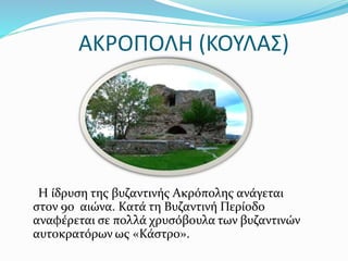 ΑΚΡΟΠΟΛΗ (ΚΟΥΛΑΣ)
Η ίδρυση της βυζαντινής Ακρόπολης ανάγεται
στον 9ο αιώνα. Κατά τη Βυζαντινή Περίοδο
αναφέρεται σε πολλά χρυσόβουλα των βυζαντινών
αυτοκρατόρων ως «Κάστρο».
 