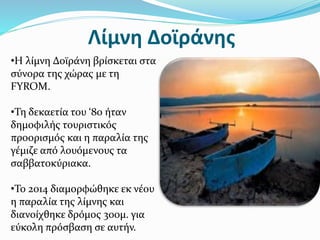 Λίμνη Δοϊράνης
•Η λίμνη Δοϊράνη βρίσκεται στα
σύνορα της χώρας με τη
FYROM.
•Τη δεκαετία του ‘80 ήταν
δημοφιλής τουριστικός
προορισμός και η παραλία της
γέμιζε από λουόμενους τα
σαββατοκύριακα.
•Το 2014 διαμορφώθηκε εκ νέου
η παραλία της λίμνης και
διανοίχθηκε δρόμος 300μ. για
εύκολη πρόσβαση σε αυτήν.
 
