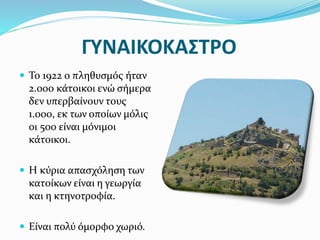 ΓΥΝΑΙΚΟΚΑΣΤΡΟ
 Το 1922 ο πληθυσμός ήταν
2.000 κάτοικοι ενώ σήμερα
δεν υπερβαίνουν τους
1.000, εκ των οποίων μόλις
οι 500 είναι μόνιμοι
κάτοικοι.
 Η κύρια απασχόληση των
κατοίκων είναι η γεωργία
και η κτηνοτροφία.
 Είναι πολύ όμορφο χωριό.
 