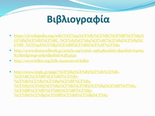 Βιβλιογραφία
 https://el.wikipedia.org/wiki/%CE%94%CE%B7%CE%BC%CE%BF%CF%84%
CE%B9%CE%BA%CF%8C_%CE%A3%CF%84%CE%AC%CE%B4%CE%B9%C
E%BF_%CE%9A%CE%B9%CE%BB%CE%BA%CE%AF%CF%82
 http://www.thetravelbook.gr/article.asp?catid=29824&subid=2&pubid=64064
877&relgroup=10&relpubid=63834545
 http://www.kilkis.org/folk-museum-of-kilkis
 http://www.impk.gr/page/%CE%B9%CE%B5%CF%81%CE%B1-
%CE%BC%CE%BF%CE%BD%CE%B7-
%CE%B1%CE%B3%CE%B9%CE%BF%CF%85-
%CE%B3%CE%B5%CF%89%CF%81%CE%B3%CE%B9%CE%BF%CF%85-
%CE%BB%CE%BF%CF%86%CE%BF%CF%85-
%CE%BA%CE%B9%CE%BB%CE%BA%CE%B9%CF%83
 
