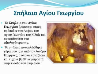 Σπήλαιο Αγίου Γεωργίου
 Το Σπήλαιο του Αγίου
Γεωργίου βρίσκεται στους
πρόποδες του Λόφου του
Αγίου Γεωργίου του Κιλκίς και
κατατάσσεται στα
αξιολογότερα της.
 Το σπήλαιο ανακαλύφθηκε
γύρω στο 1925 από τον λατόμο
Γεώργιο ς, ο οποίος εργαζόταν
και τυχαία βρέθηκε μπροστά
στην είσοδο του σπηλαίου.
 