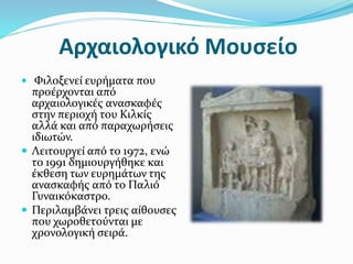 Αρχαιολογικό Μουσείο
 Φιλοξενεί ευρήματα που
προέρχονται από
αρχαιολογικές ανασκαφές
στην περιοχή του Κιλκίς
αλλά και από παραχωρήσεις
ιδιωτών.
 Λειτουργεί από το 1972, ενώ
το 1991 δημιουργήθηκε και
έκθεση των ευρημάτων της
ανασκαφής από το Παλιό
Γυναικόκαστρο.
 Περιλαμβάνει τρεις αίθουσες
που χωροθετούνται με
χρονολογική σειρά.
 