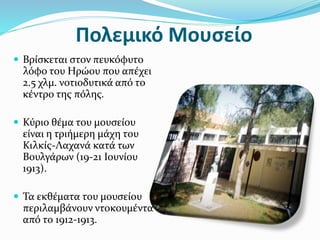 Πολεμικό Μουσείο
 Βρίσκεται στον πευκόφυτο
λόφο του Ηρώου που απέχει
2.5 χλμ. νοτιοδυτικά από το
κέντρο της πόλης.
 Κύριο θέμα του μουσείου
είναι η τριήμερη μάχη του
Κιλκίς-Λαχανά κατά των
Βουλγάρων (19-21 Ιουνίου
1913).
 Τα εκθέματα του μουσείου
περιλαμβάνουν ντοκουμέντα
από το 1912-1913.
 