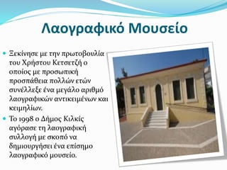 Λαογραφικό Μουσείο
 Ξεκίνησε με την πρωτοβουλία
του Χρήστου Κετσετζή ο
οποίος με προσωπική
προσπάθεια πολλών ετών
συνέλλεξε ένα μεγάλο αριθμό
λαογραφικών αντικειμένων και
κειμηλίων.
 Το 1998 ο Δήμος Κιλκίς
αγόρασε τη λαογραφική
συλλογή με σκοπό να
δημιουργήσει ένα επίσημο
λαογραφικό μουσείο.
 