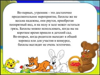 Во-первых, утренник - это достаточно
продолжительное мероприятие, бахилы же не
весьма надежны, они рвутся, приобретая
неопрятный вид, и на полу в зале может остаться
грязь. Бахилы можно использовать, когда вы на
короткое время пришли в детский сад.
Во-вторых, когда родители выходят в общий
хоровод или для участия в конкурсе,
бахилы выглядят не очень эстетично.
 