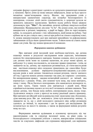 ситуаціях формує в решті решт здатність не допускати граматичних помилок
у мовленні. Проте дітям це може швидко набриднути, якщо це буде просто
механічне запам’ятовування тексту. Відомо, що тренування учнів у
використанні граматичних структур, яке потребує багатократного їх
повторення, стомлює дітей своєю одноманітністю, а затрачені зусилля не
приносять швидкого задоволення. Зробити нудну роботу більш цікавою
допоможуть ігри. "Dice". На звичайних дитячих кубиках пишуться особові
займенники. Відпрацьовуємо дієслово "to be". На дошці слово, яке потрібно
використати в реченні, наприклад, a pupil чи happy. Діти по черзі кидають
кубик, та складають речення з тим займенником, який випав на кубику. Такі
кубики ще не раз стануть вам у нагоді при роботі не тільки в першому класі,
їх можна використовувати далі при навчанні присвійним чи рефлексивним
займенникам та будь-яким граматичним часам. З віком вони не стають менш
цікаві для учнів. Цю гру можна проводити й командно.
Формування навички аудіювання
При навчанні дітей іноземній мові необхідно пам'ятати, що дитина
опановує мовою в результаті наслідування мови дорослих, імітативним
шляхом без цілеспрямованого навчання. Іншими словами, ніхто не розділяє
для дитини потік мови на одиниці засвоєння, не дозує мовні зразки, не
вибудовує їх у певну послідовність, не пояснює правил граматики - і втім, не
зважаючи на це, дитина, що нормально розвивається, до п'яти-шости років
вже настільки опановує цією складною граматикою, що самостійно будує
висловлювання, успішно вирішуючи комунікативні завдання, а до семи-
восьми років в мові дитини з'являються складні речення, тексти значного
об’єму. І другою мовою дитина опановує так само, як і першою - спонтанно,
без виокремлення правил, завдяки незвичайній здатності до імітації, яка
втрачається з роками. Отже, діти повинні чути мову, яку вони вивчають,
знову і знову. Після багатьох повторювань діти намагаються відтворити те,
що вони чують. Таким чином діти навчаються і рідній мові. Мова
сприймається пасивно задовго до того якїї починають активно вживати. Чим
менше дитина, тим більше вона любить повторювання казок, пісень тощо.
Аудіозаписи можуть стати у пригоді на шляху реалізації даного принципу.
При навчанні англійській мові на ранньомуетапі звукозапис грає, безумовно,
дуже важливу роль. Він дає можливість дітям чути автентичну вимову. А,
зважаючи на те, що у дітей молодшого шкільного віку добре розвинена
здатність до імітації, то звукозапис і дає їм зразок для наслідування. Це
позначається на якості їх вимови, а також на формуванні вміння розуміти
мову на слух.
Формування навички аудіювання в основному проходить під час
накопичування слів та структур іноземної мови, на рівні умінь за
безпосереднього спілкування учителя з класом, використання спеціальних
текстів чи озвучених діафільмів для отримання інформації, для вирішення
 