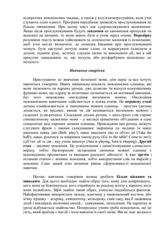 конкретних мовленнєвих завдань, а також у ході взаєморозуміння, коли учні
слухають один одного. Програма передбачає тривалість прослуховування не
більше півхвилини. При цьому текст має супроводжуватися малюнками.
Якщо після прослуховування будуть завдання на заповнення пропусків чи
відповіді на питання, то вони мають бути в учнів перед очима. Перевірку
розуміння тексту можна здійснювати за допомогою малюнків із помилками,
щоб учні могли визначити, де помилка. Завдання при прослуховуванні
можуть бути наступні: почути певне слово та відреагувати (плеснути в
долоні, підняти руку, встати); слухати пісню та виконувати дії, які в ній
присутні; намалювати те, що почули, або розфарбувати відповідно до
почутого.
Навчання говоріння
Приступаючи до вивчення іноземної мови, діти перш за все хочуть
навчитися говорити. Навіть мінімальна кількість мовленнєвих одиниць, які
вони засвоюють на перших уроках, уже дозволяє їм відчути комунікативну
функцію мови, що одразу ж позитивно позначається на мотивації навчання,
без чого неможливе оволодіння іноземною мовою. Оволодіння
мовленнєвими навичками здійснюється в кілька етапів. На першому етапі
дитина ознайомлюється зі значеннями мовних одиниць – простих (дитина
дізнається, як предмет, явище чи дія називаються іноземною мовою) і
складних (слів-речень). Складання дітьми речень з двох-трьох слів сприяє
синтаксичному засвоєнню мови – у вигляді граматично об'єднаних в одне
семантичне ціле окремих мовних одиниць. Прикладами цих речень можуть
слугувати фрази з такими складниками: звернення до людини та наказ
виконати певну дію (Bob, play!); наказ виконати дію та об'єкт дії (Take the
ball!); наказ рухатися та напрямок (мета) руху (Go to the table! Come to me!);
суб’єкт дії та дія , яку учень виконує (Ann is playing, Sam is sleeping). Другий
етап – пасивне мовлення. Це усвідомлення і запам'ятовування словесного
виразу, тобто багаторазове зіставлення дитиною мовної одиниці з
відповідними предметами та явищами реальної дійсності. А вже третім і
останнім етапом є активне мовлення, тобто використання слів чи виразів у
мовленні. Саме даний етап визначає рівень сформованості мовленнєвої
навички.
Процес навчання говоріння можна зробити більш цікавим та
швидким. Для цього необхідно знайти образ того, кому діти довірятимуть,
кого вони не боятимуться, кого сприймуть як реальну істоту і, нарешті, кого
вони полюблять. Щоб знайти такий образ, учителю знадобиться фантазія.
Найефективніше використати ляльку, вдягнену у національний костюм, або
м'яку іграшку – яскраву, симпатичну, кольорову, саме таку, яка б зацікавила
дітей і викликала позитивні емоції,– здивування, захоплення. На першому ж
уроці відбувається знайомство. Попередньо учням треба повідомити, що це
гість, який приїхав з Англії і хоче навчити їх своєї мови. Він не знає жодного
 