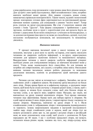 слова українською, тому розмовляти з ним можна лише його рідною мовою.
Для зустрічі з ним треба підготуватись. Щоб познайомитися з ним, потрібно
вивчити необхідні мовні зразки. Діти уважно слухають кожне слово,
намагаючись правильно повторитийого. Таким чином, нудний і монотонний
процес повторення готових фраз перетворюється на вмотивований процес
вивчення мовних одиниць для спілкування з уявним "носієм мови". Тепер
роль учителя на уроці опосередкована. Він стає з’єднуючою ланкою між
учнями і їхнім "другом". Така форма спілкування є прийнятною і дуже
зручною, особливо коли в групі є сором'язливі учні, які неохоче йдуть на
контакт з дорослими.Коли вони спілкуються з учителем не безпосередньо, а
за допомогоюіграшки (яка просто не може не сподобатись дитині), тоді учні
поступово позбуваються комплексів, які загальмовують їх мовленнєву
діяльність.
Навчання читання
У процесі навчання іноземної мови у школі читання, як і усне
мовлення, виступає у ролі мети та засобу: по-перше, учні мають оволодіти
читанням як джерелом здобуття інформації, а по-друге, користуватися
читанням для кращого засвоєння мовного та мовленнєвого матеріалу.
Використання читання у якості джерела здобуття інформації створює
необхідні умови для стимулювання інтересу до вивчення іноземної мови у
школі. Учень може задовольнити його самостійно, бо для читання не
потрібен ані співрозмовник, ані слухачі, а потрібна лише книга. Оволодіння
вмінням читання іноземною мовою робить реальним та можливим
досягнення виховних, освітніх та розвиваючих цілей вивчення даного
предмета.
Читання для нас звісно ж починається з алфавіту. Звичайно, що ми не
знайомимо дітей з алфавітом цілком. На кожному уроці вводиться не більш
двох літер. Літери краще брати не в алфаітному порядку, а групувати таким
чином, щоб вони були схожі спочатку з літерами рідної мови, а також, щоб з
ними одразу ж можна було складати слова, щоб діти бачили літери як
частину слова, а не просто якісь графічні знаки. Нагадаю, що звуки, які
вивчаються на уроці, повинні відповідати літерам. Тоді процес навчання
читанню піде ефективніше. Краще мати два набора карток із літерами. На
одній картці велика й мала літери разом, і окремі картки тільки з великою чи
малою літерою. Наприклад, вивчаємо на уроці літери Т та І. Після
ознайомлення учнів із зображенням літери і повторювання індивідуального
та хорового, можна запропонувати завдання в наступній послідовності:
знайти пару літері; ознайомити учнів зі звуком, який дає літера (тут ви
можете розповісти дітям про те, які дружні і розумні літери в англійській
мові, як вони допомагають одна одній, щоб усього з допомогою 26 букв
передавати аж 44 звуки. І що є особливо працьовиті літери, які можуть
позначати кілька різних звуків, залежно від того, яку літеру-сусідку вони
 