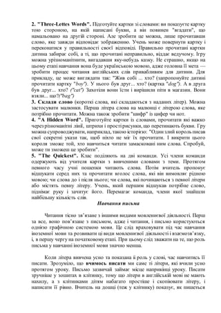 2. "Three-Lettes Words". Підготуйте картки зі словами: ви показуєте картку
тою стороною, на якій написані букви, а він повинен "вгадати", що
намальовано на другій стороні. Але зробити це можна, лише прочитавши
слово, яке завжди відповідає зображенню. Учень може повернути картку і
переконатися у правильності своєї відповіді. Правильно прочитані картки
дитина забирає собі, а ті, що прочитані неправильно, віддає ведучому. Ігру
можна урізноманітнити, вигадавши яку-небудь казку. Не страшно, якщо на
цьому етапі навчання вона буде українською мовою, адже головна її мета —
зробити процес читання англійських слів привабливим для дитини. Для
прикладу, це може виглядати так: "Жив собі ... хто? (запропонуйте дитині
прочитати картку "boy"). У нього був друг... хто? (картка "dog"). А в друга
був друг... хто? ("cat") Захотіли вони їсти і вирішили піти в магазин. Вони
взяли... що?("bag")
3. Склади слово (короткі слова, які складаються з наданих літер). Можна
застосувати малюнки. Перша літера слова на малюнці є літерою слова, яке
потрібно прочитати. Можна також зробити "шифр" із цифер чи нот.
4. "A Hidden Word". Приготуйте картки із словами, прочитати які важко
через різноманітні лінії, штрихи і простірисунки, що перетинають букви. Гру
можна супроводжувати, наприклад, такою історією: "Одинзлий король писав
свої секретні укази так, щоб ніхто не міг їх прочитати. І викрити цього
короля зможе той, хто навчиться читати замасковані ним слова. Спробуй,
може ти зможеш це зробити".
5. "The Quickest". Клас поділяють на дві команди. Усі члени команди
одержують від учителя картки з вивченими словами з теми. Протягом
певного часу учні пошепки читають слова. Потім вчитель пропонує
відшукати серед них та прочитати вголос слова, які він вимовляє рідною
мовою; чи слова до і після нього; чи слова, які починаються з певної літери
або містять певну літеру. Учень, який першим відшукав потрібне слово,
піднімає руку і зачитує його. Перемагає команда, члени якої знайшли
найбільшу кількість слів.
Навчання письма
Читання тісно зв’язане з іншими видами мовленнєвої діяльності. Перш
за все, воно пов’язане з письмом, адже і читання, і письмо користуються
однією графічною системою мови. Це слід враховувати під час навчання
іноземної мови та розвивати ці види мовленнєвої діяльності і взаємозв’язку,
і, в першу чергу на початковомуетапі. При цьому слід зважати на те, що роль
письма у навчанні іноземної мови значно менша.
Коли літера вивчена усно та показана іі роль у слові, час навчитись її
писати. Зрозуміло, що вчимось писати ми саме ті літери, які вчили усно
протягом уроку. Письмо зазвичай займає місце наприкінці уроку. Писати
зручніше у зошитах в клітинку, тому що літери в англійській мові не мають
нахилу, а з клітинками дітям набагато простіше і скопіювати літеру, і
написати її рівно. Вчитель на дошці (теж у клітинку) показує, як пишеться
 