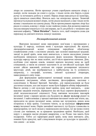 літера по елементах. Потім пропонує учням спробувати написати літеру у
повітрі, потім пальцем на спині в сусіда, і тільки потім діти беруть в руки
ручку та починають роботу в зошиті. Перша літера наводиться по пунктиру,
друга пишеться самостійно. Вчитель весь час контролює процес. Зазвичай
прописується рядоквеликої літери, потім рядокмаленької, а вже тільки потім
велика з маленькою на одному рядку. Після прописування окремих літер йде
рядокзі словом, в якому є літера та яке знайоме учням. Для розвиткунавички
письма використовуються ті ж самі вправи, що й для роботи з читанням при
вивченні алфавіту. "Silent Dictation". Замість того, щоб говорити слова для
перекладу на диктанті вчитель показує малюнки.
Лінгвокраїнознавчий аспект
Вивчення іноземної мови нерозривно пов’язане з прониканням у
культуру її народу, оскільки мова і культура нероздільні. Як відомо,
лінгвокраїнознавчий аспект спілкування передбачає обов'язкове
ознайомлення учнів з системою уявлень про основні національні традиції,
звичаї та реалії країн, мова яких вивчається, а також оволодіння учнями
необхідним мінімумом етико-візуальних форм мовлення. Проникання в
культуру народу має не лише освітнє, але й чисто практичне значення. Діти,
особливо учні перших класів, повинні вивчати іноземну мову як засіб
спілкування, а також як елемент залучення їх до англійської культури. Цей
аспект дійсно важливий, оскільки він сприяє розширенню загального
кругозору дітей, що відображається у майбутньому на їх успішності,
наприклад, з географії, естетики, світової художньої літератури,
навколишнього світу тощо.
Для формування країнознавчої мотивації можна допомогти дітям
встановити листування, обмін листівками, фотографіями, касетами з
однолітками із Великої Британії. Звичайно, для першокласників це буде
достатньо складно, але сам педагог може бути буфером обміну інформацією.
Ввести дитину у світ культури іншої країни, мову якої вивчають, – дуже
важливе завдання вчителя, вирішуючи яке він буде сприяти формуванню у
дітей загальнолюдської свідомості. Тому навчання молодших школярів
іноземної мови з перших кроків слід будувати як діалог культур: рідної та
іноземної. І найголовніше у процесі навчання іноземної мови пам’ятати, що,
приходячи на уроки іноземної мови, дитина має почуватися, немов вона
потрапила в іншу країну. Головним чином, за це відповідає оформлення
класу іноземної мови. Окрім звичайної наочності, тут будуть і символіка та
прапор країни, тут же й ляльки у національних костюмах, тут же може стояти
столик для чаювання, як за кращими традиціями країни. Необхідно, щоб
поруч з димарем висіли різдвяні шкарпетки, а на Різдво там мають бути
подарунки. Тобто усі характерні реалії країн, мову яких вивчають діти,
повинні бути присутні, щоб стимулювати інтерес до культури та традицій, і
тим самим – до мови.
 