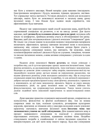 має бути у кожного школяра. Новий матеріал дуже важливо ілюструвати.
Ілюстративним матеріалом і будуть малюнки, іграшки, предмети, листівки.
Тут спрацьовує метод наочності. Усі види діяльності, типові для молодшого
школяра, мають бути по можливості включені в загальну канву уроку
іноземної мови. І чим більше буде задіяно видів сприйняття, тим
ефективнішим буде навчання.
Педагог має запропонувати такий спосіб засвоєння знань, який був би
спрямований спеціально на розвиток, а не на шкоду дитині. Для цього
важливо, щоб дитина була головним дієвим героєм на уроці, почувала себе
вільно та комфортно, приймала активну участь в обговорюванні тем уроку.
Важливо, щоб діти почувалися вільно і разом із вчителем "створювали" урок.
Не тільки і не стільки знання та володіння мовним і мовленнєвим матеріалом
визначають ефективність процесу навчання іноземної мови в молодшому
шкільному віці, скільки готовність та бажання дитини брати участь у
міжкультурному спілкуванні мовою, яку вивчають. Це можливо, якщо
основноюформою шкільної діяльності буде не слухання, говоріння, читання
та письмо іноземною мовою, а живе активне спілкування з учителем та один
з одним.
Надання дітям можливості багато рухатись не тільки співпадає з
потребою віку, але й суттєво прискорює процес засвоєння іноземної мови. Адже
фізична активність, за дослідженнями фізіологів, тісно пов'язана з мовленнєвою.
Воднораз це дозволяє дітям «скинути» зайву енергію, накопичення якої під час
традиційного ведення уроку дається взнаки як порушенням дисципліни, так
вадами фізичного розвитку учнів молодшого шкільного віку. Що ж стосується
спеціальних вправ типу фізкультпаузи та аеробіки, то для дитини їх виконання є
доброю нагодою продемонструвати класу свою фізичну досконалість і привести
у відповідність до неї свою мовленнєву діяльність. Беручи до уваги швидку
стомлюваність дітей, на уроці іноземної мови не можна обійтися без
фізкультхвилинки, що супроводжується римовками. Таким чином учитель
досягає подвійної мети: невеликий перепочинок та запам’ятовування нових
слів.
Дуже важливо грамотно спланувати навчальний процес, опираючись на
психологічні, фізіологічні та фізичні особливості віку. Але не можна
спиратися лише на ігри, оскільки сучасність, розширення культурних
кордонів, прагнення до пізнання світу у школяра молодших класів зумовлює
практичну значимість вивчення іноземної мови. Іноземна мова має
засвоюватися учнями як засіб спілкування. Діти повинні вивчати мову в
процесі зацікавленого спілкування та взаємодії з різноманітними
персонажами: вчителем, ляльками, вдаваними носіями мови. Потрібно
стимулювати потреби в ознайомленні зі світом іноземних одноліток та
використовувати для цієї мети мову іншого народу. Будь-яке спілкування
 