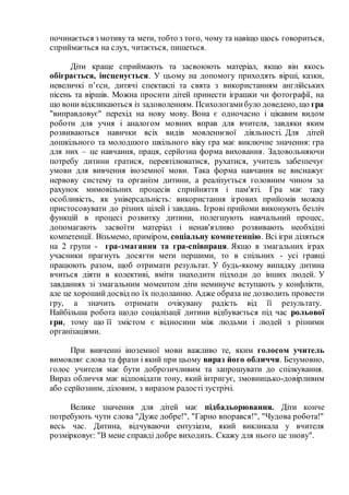 починається з мотиву та мети, тобто з того, чому та навіщо щось говориться,
сприймається на слух, читається, пишеться.
Діти краще сприймають та засвоюють матеріал, якщо він якось
обіграється, інсценується. У цьому на допомогу приходять вірші, казки,
невеличкі п’єси, дитячі спектаклі та свята з використанням англійських
пісень та віршів. Можна просити дітей принести іграшки чи фотографії, на
що вони відкликаються із задоволенням. Психологамибуло доведено, що гра
"виправдовує" перехід на нову мову. Вона є одночасно і цікавим видом
роботи для учня і аналогом мовних вправ для вчителя, завдяки яким
розвиваються навички всіх видів мовленнєвої діяльності. Для дітей
дошкільного та молодшого шкільного віку гра має виключне значення: гра
для них – це навчання, праця, серйозна форма виховання. Задовольняючи
потребу дитини гратися, перевтілюватися, рухатися, учитель забезпечує
умови для вивчення іноземної мови. Така форма навчання не виснажує
нервову систему та організм дитини, а реалізується головним чином за
рахунок мимовільних процесів сприйняття і пам'яті. Гра має таку
особливість, як універсальність: використання ігрових прийомів можна
пристосовувати до різних цілей і завдань. Ігрові прийоми виконують безліч
функцій в процесі розвитку дитини, полегшують навчальний процес,
допомагають засвоїти матеріал і ненав'язливо розвивають необхідні
компетенції. Візьмемо, приміром, соціальну компетенцію. Всі ігри діляться
на 2 групи - гра-змагання та гра-співпраця. Якщо в змагальних іграх
учасники прагнуть досягти мети першими, то в спільних - усі гравці
працюють разом, щоб отримати результат. У будь-якому випадку дитина
вчиться діяти в колективі, вміти знаходити підходи до інших людей. У
завданнях зі змагальним моментом діти неминуче вступають у конфлікти,
але це хорошийдосвід по їх подоланню. Адже образа не дозволить провести
гру, а значить отримати очікувану радість від її результату.
Найбільша робота щодо соціалізації дитини відбувається під час рольової
гри, тому що її змістом є відносини між людьми і людей з різними
організаціями.
При вивченні іноземної мови важливо те, яким голосом учитель
вимовляє слова та фрази і який при цьому вираз його обличчя. Безумовно,
голос учителя має бути доброзичливим та запрошувати до спілкування.
Вираз обличчя має відповідати тону, який інтригує, змовницько-довірливим
або серйозним, діловим, з виразом радості зустрічі.
Велике значення для дітей має підбадьорювання. Діти конче
потребують чути слова "Дуже добре!", "Гарно впорався!", "Чудова робота!"
весь час. Дитина, відчуваючи ентузіазм, який викликала у вчителя
розмірковує: "В мене справді добре виходить. Скажу для нього це знову".
 